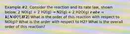 Example #2. Consider the reaction and its rate law, shown below: 2 NO(g) + 2 H2(g) → N2(g) + 2 H2O(g) 𝒓𝒂𝒕𝒆 = 𝒌[𝑵𝑶]²[𝑯𝟐] What is the order of this reaction with respect to NO(g)? What is the order with respect to H2? What is the overall order of this reaction?