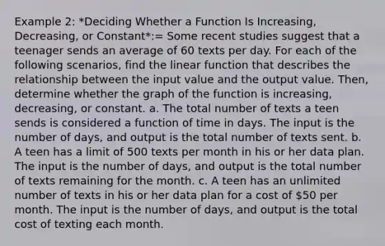 Example 2: *Deciding Whether a Function Is Increasing, Decreasing, or Constant*:= Some recent studies suggest that a teenager sends an average of 60 texts per day. For each of the following scenarios, find the linear function that describes the relationship between the input value and the output value. Then, determine whether the graph of the function is increasing, decreasing, or constant. a. The total number of texts a teen sends is considered a function of time in days. The input is the number of days, and output is the total number of texts sent. b. A teen has a limit of 500 texts per month in his or her data plan. The input is the number of days, and output is the total number of texts remaining for the month. c. A teen has an unlimited number of texts in his or her data plan for a cost of 50 per month. The input is the number of days, and output is the total cost of texting each month.