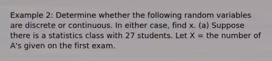 Example 2: Determine whether the following random variables are discrete or continuous. In either case, find x. (a) Suppose there is a statistics class with 27 students. Let X = the number of A's given on the first exam.