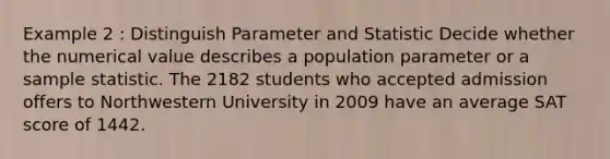 Example 2 : Distinguish Parameter and Statistic Decide whether the numerical value describes a population parameter or a sample statistic. The 2182 students who accepted admission offers to Northwestern University in 2009 have an average SAT score of 1442.