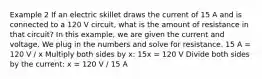 Example 2 If an electric skillet draws the current of 15 A and is connected to a 120 V circuit, what is the amount of resistance in that circuit? In this example, we are given the current and voltage. We plug in the numbers and solve for resistance. 15 A = 120 V / x Multiply both sides by x: 15x = 120 V Divide both sides by the current: x = 120 V / 15 A