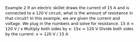 Example 2 If an electric skillet draws the current of 15 A and is connected to a 120 V circuit, what is the amount of resistance in that circuit? In this example, we are given the current and voltage. We plug in the numbers and solve for resistance. 15 A = 120 V / x Multiply both sides by x: 15x = 120 V Divide both sides by the current: x = 120 V / 15 A