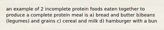 an example of 2 incomplete protein foods eaten together to produce a complete protein meal is a) bread and butter b)beans (legumes) and grains c) cereal and milk d) hamburger with a bun