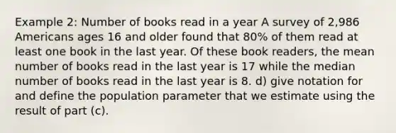 Example 2: Number of books read in a year A survey of 2,986 Americans ages 16 and older found that 80% of them read at least one book in the last year. Of these book readers, the mean number of books read in the last year is 17 while the median number of books read in the last year is 8. d) give notation for and define the population parameter that we estimate using the result of part (c).