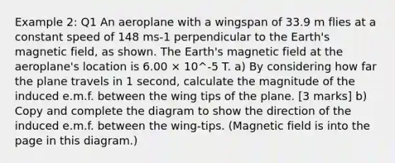 Example 2: Q1 An aeroplane with a wingspan of 33.9 m flies at a constant speed of 148 ms-1 perpendicular to the Earth's magnetic field, as shown. The Earth's magnetic field at the aeroplane's location is 6.00 × 10^-5 T. a) By considering how far the plane travels in 1 second, calculate the magnitude of the induced e.m.f. between the wing tips of the plane. [3 marks] b) Copy and complete the diagram to show the direction of the induced e.m.f. between the wing-tips. (Magnetic field is into the page in this diagram.)