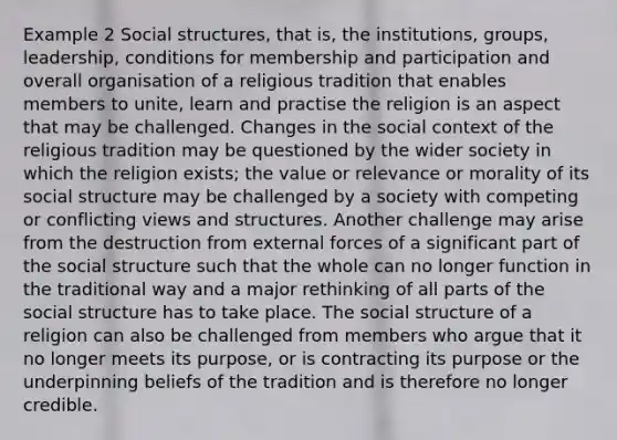 Example 2 Social structures, that is, the institutions, groups, leadership, conditions for membership and participation and overall organisation of a religious tradition that enables members to unite, learn and practise the religion is an aspect that may be challenged. Changes in the social context of the religious tradition may be questioned by the wider society in which the religion exists; the value or relevance or morality of its social structure may be challenged by a society with competing or conflicting views and structures. Another challenge may arise from the destruction from external forces of a significant part of the social structure such that the whole can no longer function in the traditional way and a major rethinking of all parts of the social structure has to take place. The social structure of a religion can also be challenged from members who argue that it no longer meets its purpose, or is contracting its purpose or the underpinning beliefs of the tradition and is therefore no longer credible.