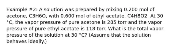 Example #2: A solution was prepared by mixing 0.200 mol of acetone, C3H6O, with 0.600 mol of ethyl acetate, C4H8O2. At 30 °C, the vapor pressure of pure acetone is 285 torr and the vapor pressure of pure ethyl acetate is 118 torr. What is the total vapor pressure of the solution at 30 °C? (Assume that the solution behaves ideally.)