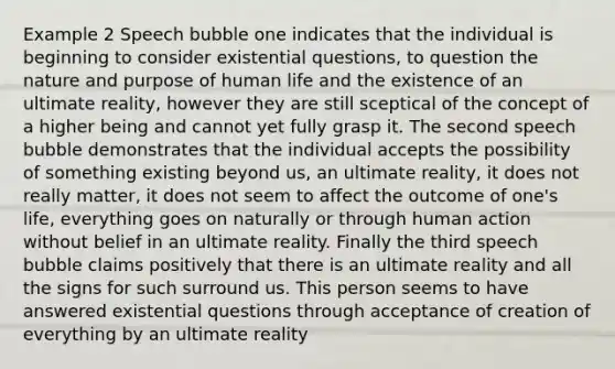 Example 2 Speech bubble one indicates that the individual is beginning to consider existential questions, to question the nature and purpose of human life and the existence of an ultimate reality, however they are still sceptical of the concept of a higher being and cannot yet fully grasp it. The second speech bubble demonstrates that the individual accepts the possibility of something existing beyond us, an ultimate reality, it does not really matter, it does not seem to affect the outcome of one's life, everything goes on naturally or through human action without belief in an ultimate reality. Finally the third speech bubble claims positively that there is an ultimate reality and all the signs for such surround us. This person seems to have answered existential questions through acceptance of creation of everything by an ultimate reality