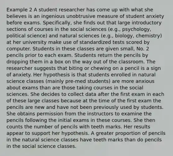 Example 2 A student researcher has come up with what she believes is an ingenious unobtrusive measure of student anxiety before exams. Specifically, she finds out that large introductory sections of courses in the social sciences (e.g., psychology, political science) and natural sciences (e.g., biology, chemistry) at her university make use of standardized tests scored by computer. Students in these classes are given small, No. 2 pencils prior to each exam. Students return the pencils by dropping them in a box on the way out of the classroom. The researcher suggests that biting or chewing on a pencil is a sign of anxiety. Her hypothesis is that students enrolled in natural science classes (mainly pre-med students) are more anxious about exams than are those taking courses in the social sciences. She decides to collect data after the first exam in each of these large classes because at the time of the first exam the pencils are new and have not been previously used by students. She obtains permission from the instructors to examine the pencils following the initial exams in these courses. She then counts the number of pencils with teeth marks. Her results appear to support her hypothesis. A greater proportion of pencils in the natural science classes have teeth marks than do pencils in the social science classes.