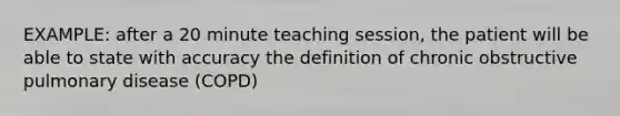 EXAMPLE: after a 20 minute teaching session, the patient will be able to state with accuracy the definition of chronic obstructive pulmonary disease (COPD)