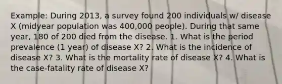 Example: During 2013, a survey found 200 individuals w/ disease X (midyear population was 400,000 people). During that same year, 180 of 200 died from the disease. 1. What is the period prevalence (1 year) of disease X? 2. What is the incidence of disease X? 3. What is the mortality rate of disease X? 4. What is the case-fatality rate of disease X?