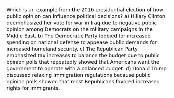 Which is an example from the 2016 presidential election of how public opinion can influence political decisions? a) Hillary Clinton deemphasized her vote for war in Iraq due to negative public opinion among Democrats on the military campaigns in the Middle East. b) The Democratic Party lobbied for increased spending on national defense to appease public demands for increased homeland security. c) The Republican Party emphasized tax increases to balance the budget due to public opinion polls that repeatedly showed that Americans want the government to operate with a balanced budget. d) Donald Trump discussed relaxing immigration regulations because public opinion polls showed that most Republicans favored increased rights for immigrants.