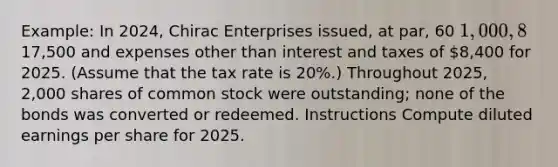 Example: In 2024, Chirac Enterprises issued, at par, 60 1,000, 8% bonds, each convertible into 100 shares of common stock. Chirac had revenues of17,500 and expenses other than interest and taxes of 8,400 for 2025. (Assume that the tax rate is 20%.) Throughout 2025, 2,000 shares of common stock were outstanding; none of the bonds was converted or redeemed. Instructions Compute diluted earnings per share for 2025.