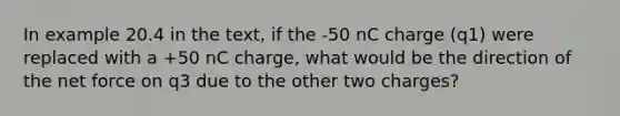 In example 20.4 in the text, if the -50 nC charge (q1) were replaced with a +50 nC charge, what would be the direction of the net force on q﻿3﻿ due to the other two charges?