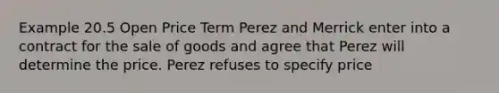 Example 20.5 Open Price Term Perez and Merrick enter into a contract for the sale of goods and agree that Perez will determine the price. Perez refuses to specify price