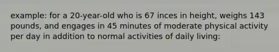 example: for a 20-year-old who is 67 inces in height, weighs 143 pounds, and engages in 45 minutes of moderate physical activity per day in addition to normal activities of daily living: