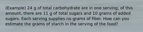 (Example) 24 g of total carbohydrate are in one serving; of this amount, there are 11 g of total sugars and 10 grams of added sugars. Each serving supplies no grams of fiber. How can you estimate the grams of starch in the serving of the food?