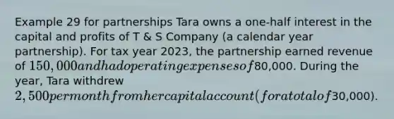 Example 29 for partnerships Tara owns a one-half interest in the capital and profits of T & S Company (a calendar year partnership). For tax year 2023, the partnership earned revenue of 150,000 and had operating expenses of80,000. During the year, Tara withdrew 2,500 per month from her capital account (for a total of30,000).