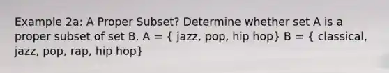 Example 2a: A Proper Subset? Determine whether set A is a proper subset of set B. A = ( jazz, pop, hip hop) B = ( classical, jazz, pop, rap, hip hop)