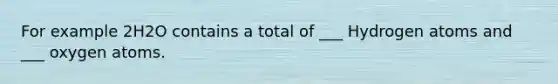 For example 2H2O contains a total of ___ Hydrogen atoms and ___ oxygen atoms.