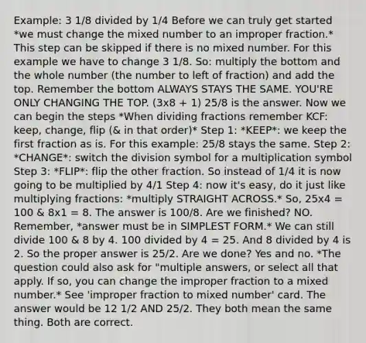 Example: 3 1/8 divided by 1/4 Before we can truly get started *we must change the mixed number to an <a href='https://www.questionai.com/knowledge/kIVmowfJvq-improper-fraction' class='anchor-knowledge'>improper fraction</a>.* This step can be skipped if there is no mixed number. For this example we have to change 3 1/8. So: multiply the bottom and the whole number (the number to left of fraction) and add the top. Remember the bottom ALWAYS STAYS THE SAME. YOU'RE ONLY CHANGING THE TOP. (3x8 + 1) 25/8 is the answer. Now we can begin the steps *When <a href='https://www.questionai.com/knowledge/kzySv4t9Ys-dividing-fractions' class='anchor-knowledge'>dividing fractions</a> remember KCF: keep, change, flip (& in that order)* Step 1: *KEEP*: we keep the first fraction as is. For this example: 25/8 stays the same. Step 2: *CHANGE*: switch the division symbol for a multiplication symbol Step 3: *FLIP*: flip the other fraction. So instead of 1/4 it is now going to be multiplied by 4/1 Step 4: now it's easy, do it just like <a href='https://www.questionai.com/knowledge/kRV00p1lp2-multiplying-fractions' class='anchor-knowledge'>multiplying fractions</a>: *multiply STRAIGHT ACROSS.* So, 25x4 = 100 & 8x1 = 8. The answer is 100/8. Are we finished? NO. Remember, *answer must be in SIMPLEST FORM.* We can still divide 100 & 8 by 4. 100 divided by 4 = 25. And 8 divided by 4 is 2. So the proper answer is 25/2. Are we done? Yes and no. *The question could also ask for "multiple answers, or select all that apply. If so, you can change the improper fraction to a mixed number.* See 'improper fraction to mixed number' card. The answer would be 12 1/2 AND 25/2. They both mean the same thing. Both are correct.