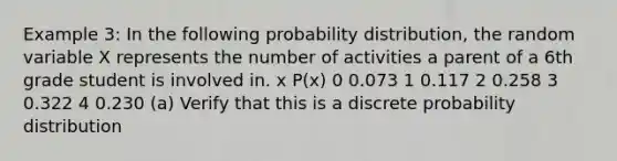 Example 3: In the following probability distribution, the random variable X represents the number of activities a parent of a 6th grade student is involved in. x P(x) 0 0.073 1 0.117 2 0.258 3 0.322 4 0.230 (a) Verify that this is a discrete probability distribution