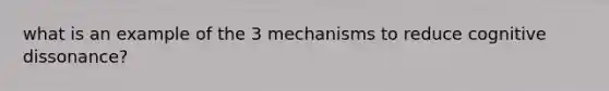 what is an example of the 3 mechanisms to reduce cognitive dissonance?