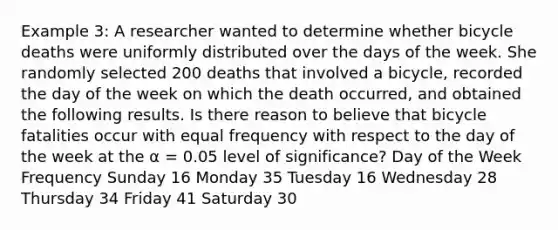 Example 3: A researcher wanted to determine whether bicycle deaths were uniformly distributed over the days of the week. She randomly selected 200 deaths that involved a bicycle, recorded the day of the week on which the death occurred, and obtained the following results. Is there reason to believe that bicycle fatalities occur with equal frequency with respect to the day of the week at the α = 0.05 level of significance? Day of the Week Frequency Sunday 16 Monday 35 Tuesday 16 Wednesday 28 Thursday 34 Friday 41 Saturday 30