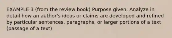 EXAMPLE 3 (from the review book) Purpose given: Analyze in detail how an author's ideas or claims are developed and refined by particular sentences, paragraphs, or larger portions of a text (passage of a text)