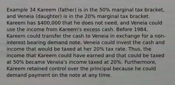 Example 34 Kareem (father) is in the 50% marginal tax bracket, and Veneia (daughter) is in the 20% marginal tax bracket. Kareem has 400,000 that he does not need, and Veneia could use the income from Kareem's excess cash. Before 1984, Kareem could transfer the cash to Veneia in exchange for a non-interest bearing demand note. Veneia could invest the cash and income that would be taxed at her 20% tax rate. Thus, the income that Kareem could have earned and that could be taxed at 50% became Veneia's income taxed at 20%. Furthermore, Kareem retained control over the principal because he could demand payment on the note at any time.