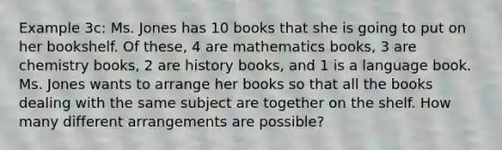 Example 3c: Ms. Jones has 10 books that she is going to put on her bookshelf. Of these, 4 are mathematics books, 3 are chemistry books, 2 are history books, and 1 is a language book. Ms. Jones wants to arrange her books so that all the books dealing with the same subject are together on the shelf. How many different arrangements are possible?