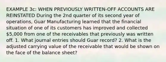 EXAMPLE 3c: WHEN PREVIOUSLY WRITTEN-OFF ACCOUNTS ARE REINSTATED During the 2nd quarter of its second year of operations, Guar Manufacturing learned that the financial situation of one of its customers has improved and collected 5,000 from one of the receivables that previously was written off. 1. What journal entries should Guar record? 2. What is the adjusted carrying value of the receivable that would be shown on the face of the balance sheet?