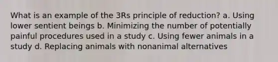 What is an example of the 3Rs principle of reduction? a. Using lower sentient beings b. Minimizing the number of potentially painful procedures used in a study c. Using fewer animals in a study d. Replacing animals with nonanimal alternatives