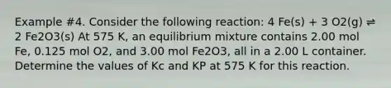 Example #4. Consider the following reaction: 4 Fe(s) + 3 O2(g) ⇌ 2 Fe2O3(s) At 575 K, an equilibrium mixture contains 2.00 mol Fe, 0.125 mol O2, and 3.00 mol Fe2O3, all in a 2.00 L container. Determine the values of Kc and KP at 575 K for this reaction.