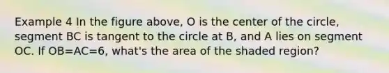 Example 4 In the figure above, O is the center of the circle, segment BC is tangent to the circle at B, and A lies on segment OC. If OB=AC=6, what's the area of the shaded region?