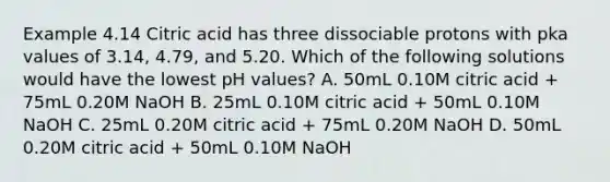 Example 4.14 Citric acid has three dissociable protons with pka values of 3.14, 4.79, and 5.20. Which of the following solutions would have the lowest pH values? A. 50mL 0.10M citric acid + 75mL 0.20M NaOH B. 25mL 0.10M citric acid + 50mL 0.10M NaOH C. 25mL 0.20M citric acid + 75mL 0.20M NaOH D. 50mL 0.20M citric acid + 50mL 0.10M NaOH