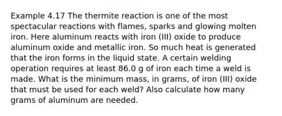 Example 4.17 The thermite reaction is one of the most spectacular reactions with flames, sparks and glowing molten iron. Here aluminum reacts with iron (III) oxide to produce aluminum oxide and metallic iron. So much heat is generated that the iron forms in the liquid state. A certain welding operation requires at least 86.0 g of iron each time a weld is made. What is the minimum mass, in grams, of iron (III) oxide that must be used for each weld? Also calculate how many grams of aluminum are needed.