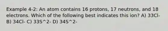 Example 4-2: An atom contains 16 protons, 17 neutrons, and 18 electrons. Which of the following best indicates this ion? A) 33Cl- B) 34Cl- C) 33S^2- D) 34S^2-