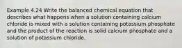 Example 4.24 Write the balanced chemical equation that describes what happens when a solution containing calcium chloride is mixed with a solution containing potassium phosphate and the product of the reaction is solid calcium phosphate and a solution of potassium chloride.