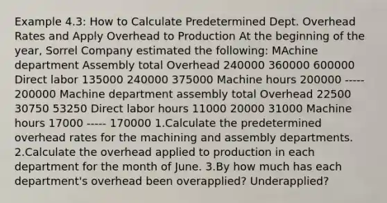 Example 4.3: How to Calculate Predetermined Dept. Overhead Rates and Apply Overhead to Production At the beginning of the year, Sorrel Company estimated the following: MAchine department Assembly total Overhead 240000 360000 600000 Direct labor 135000 240000 375000 Machine hours 200000 ----- 200000 Machine department assembly total Overhead 22500 30750 53250 Direct labor hours 11000 20000 31000 Machine hours 17000 ----- 170000 1.Calculate the predetermined overhead rates for the machining and assembly departments. 2.Calculate the overhead applied to production in each department for the month of June. 3.By how much has each department's overhead been overapplied? Underapplied?