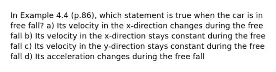 In Example 4.4 (p.86), which statement is true when the car is in free fall? a) Its velocity in the x-direction changes during the free fall b) Its velocity in the x-direction stays constant during the free fall c) Its velocity in the y-direction stays constant during the free fall d) Its acceleration changes during the free fall