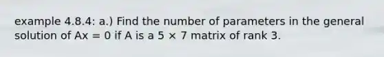 example 4.8.4: a.) Find the number of parameters in the general solution of Ax = 0 if A is a 5 × 7 matrix of rank 3.