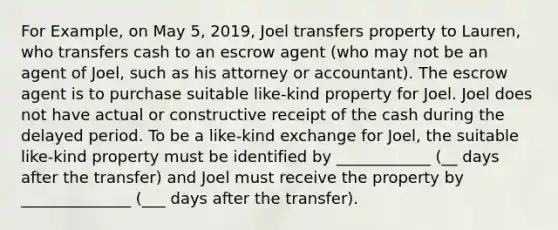 For Example, on May 5, 2019, Joel transfers property to Lauren, who transfers cash to an escrow agent (who may not be an agent of Joel, such as his attorney or accountant). The escrow agent is to purchase suitable like-kind property for Joel. Joel does not have actual or constructive receipt of the cash during the delayed period. To be a like-kind exchange for Joel, the suitable like-kind property must be identified by ____________ (__ days after the transfer) and Joel must receive the property by ______________ (___ days after the transfer).