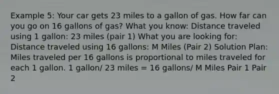 Example 5: Your car gets 23 miles to a gallon of gas. How far can you go on 16 gallons of gas? What you know: Distance traveled using 1 gallon: 23 miles (pair 1) What you are looking for: Distance traveled using 16 gallons: M Miles (Pair 2) Solution Plan: Miles traveled per 16 gallons is proportional to miles traveled for each 1 gallon. 1 gallon/ 23 miles = 16 gallons/ M Miles Pair 1 Pair 2