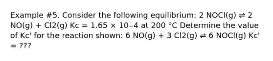 Example #5. Consider the following equilibrium: 2 NOCl(g) ⇌ 2 NO(g) + Cl2(g) Kc = 1.65 × 10‒4 at 200 °C Determine the value of Kc' for the reaction shown: 6 NO(g) + 3 Cl2(g) ⇌ 6 NOCl(g) Kc' = ???