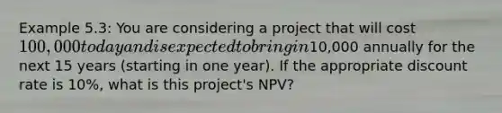 Example 5.3: You are considering a project that will cost 100,000 today and is expected to bring in10,000 annually for the next 15 years (starting in one year). If the appropriate discount rate is 10%, what is this project's NPV?