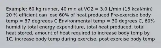 Example: 60 kg runner, 40 min at VO2 = 3.0 L/min (15 kcal/min) 20 % efficient can lose 60% of heat produced Pre-exercise body temp = 37 degreees C Environmental temp = 30 degrees C, 60% humidity total energy expenditure, total heat produced, total heat stored, amount of heat required to increase body temp by 1C, increase body temp during exercise, post exercise body temp