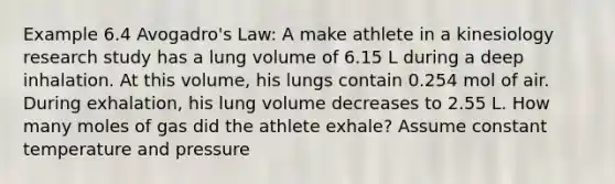 Example 6.4 Avogadro's Law: A make athlete in a kinesiology research study has a lung volume of 6.15 L during a deep inhalation. At this volume, his lungs contain 0.254 mol of air. During exhalation, his lung volume decreases to 2.55 L. How many moles of gas did the athlete exhale? Assume constant temperature and pressure