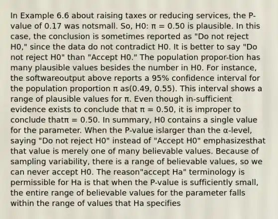 In Example 6.6 about raising taxes or reducing services, the P-value of 0.17 was notsmall. So, H0: π = 0.50 is plausible. In this case, the conclusion is sometimes reported as "Do not reject H0," since the data do not contradict H0. It is better to say "Do not reject H0" than "Accept H0." The population propor-tion has many plausible values besides the number in H0. For instance, the softwareoutput above reports a 95% confidence interval for the population proportion π as(0.49, 0.55). This interval shows a range of plausible values for π. Even though in-sufficient evidence exists to conclude that π = 0.50, it is improper to conclude thatπ = 0.50. In summary, H0 contains a single value for the parameter. When the P-value islarger than the α-level, saying "Do not reject H0" instead of "Accept H0" emphasizesthat that value is merely one of many believable values. Because of sampling variability, there is a range of believable values, so we can never accept H0. The reason"accept Ha" terminology is permissible for Ha is that when the P-value is sufficiently small, the entire range of believable values for the parameter falls within the range of values that Ha specifies