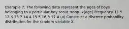 Example 7: The following data represent the ages of boys belonging to a particular boy scout troop. x(age) Frequency 11 5 12 6 13 7 14 4 15 5 16 3 17 4 (a) Construct a discrete probability distribution for the random variable X